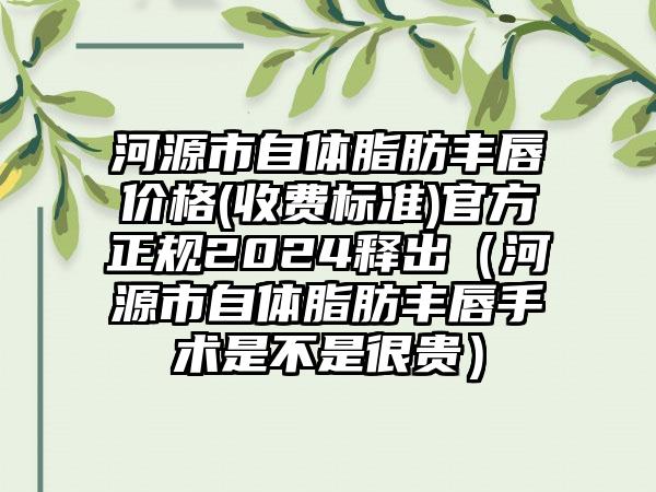 河源市自体脂肪丰唇价格(收费标准)官方正规2024释出（河源市自体脂肪丰唇手术是不是很贵）