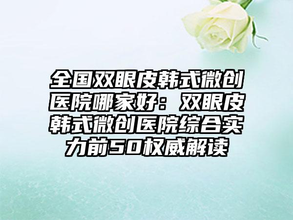 全国双眼皮韩式微创医院哪家好：双眼皮韩式微创医院综合实力前50权威解读