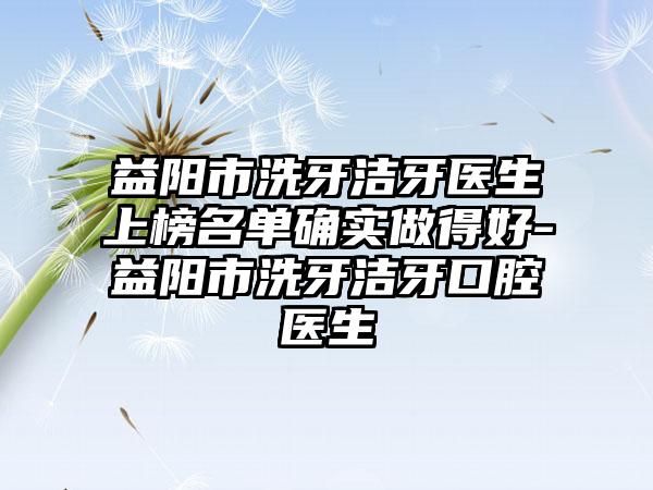 益阳市洗牙洁牙医生上榜名单确实做得好-益阳市洗牙洁牙口腔医生