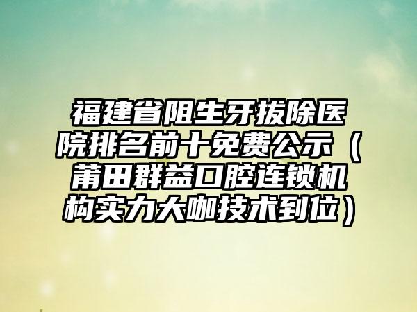 福建省阻生牙拔除医院排名前十免费公示（莆田群益口腔连锁机构实力大咖技术到位）