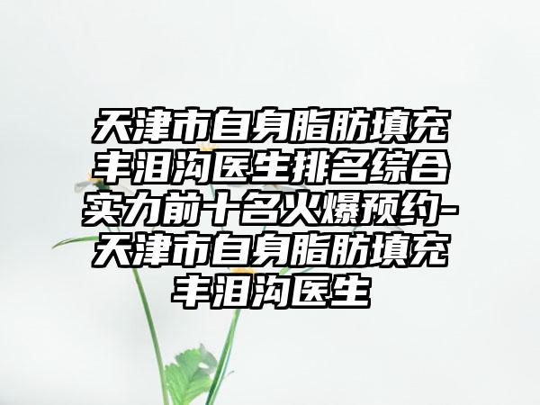 天津市自身脂肪填充丰泪沟医生排名综合实力前十名火爆预约-天津市自身脂肪填充丰泪沟医生