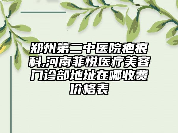 郑州第二中医院疤痕科,河南菲悦医疗美容门诊部地址在哪收费价格表