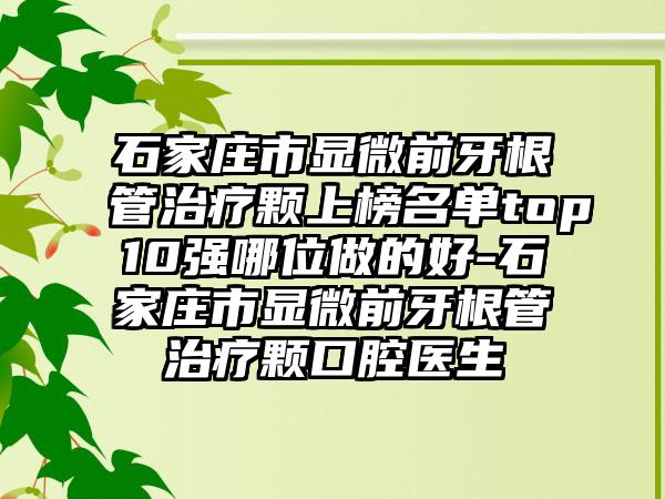 石家庄市显微前牙根管治疗颗上榜名单top10强哪位做的好-石家庄市显微前牙根管治疗颗口腔医生