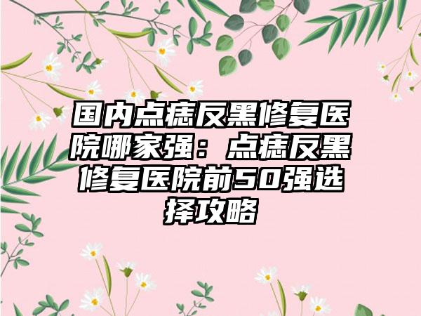 国内点痣反黑修复医院哪家强：点痣反黑修复医院前50强选择攻略