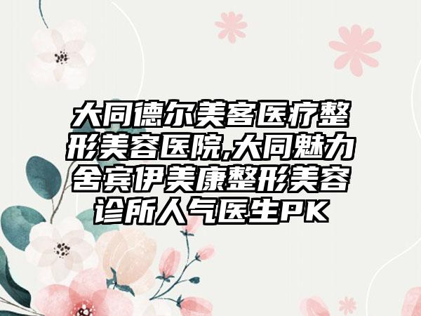 大同德尔美客医疗整形美容医院,大同魅力舍宾伊美康整形美容诊所人气医生PK