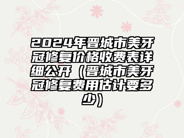 2024年晋城市美牙冠修复价格收费表详细公开（晋城市美牙冠修复费用估计要多少）