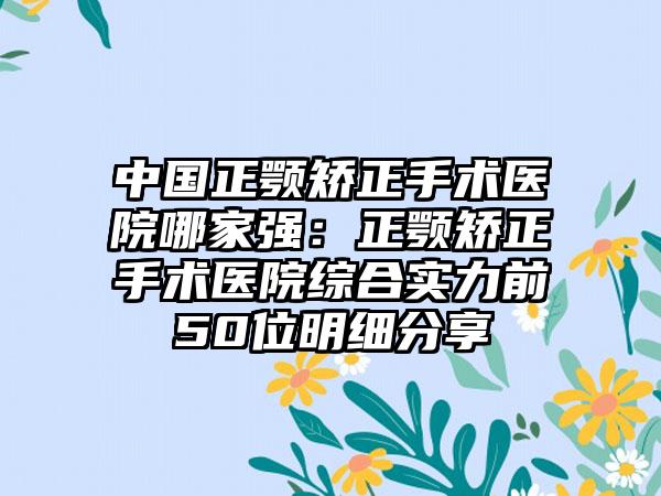 中国正颚矫正手术医院哪家强：正颚矫正手术医院综合实力前50位明细分享