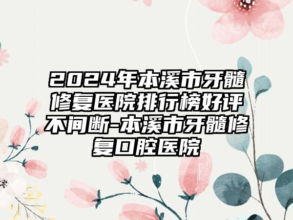 2024年本溪市牙髓修复医院排行榜好评不间断-本溪市牙髓修复口腔医院