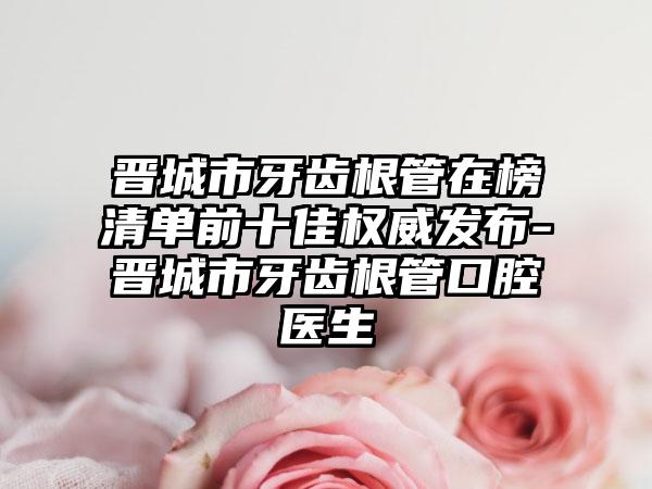 晋城市牙齿根管在榜清单前十佳权威发布-晋城市牙齿根管口腔医生