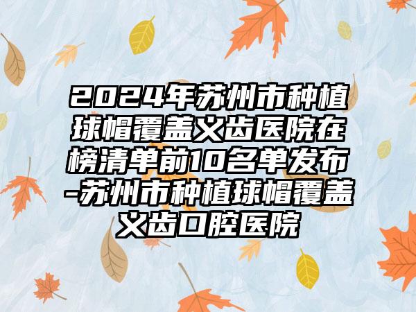 2024年苏州市种植球帽覆盖义齿医院在榜清单前10名单发布-苏州市种植球帽覆盖义齿口腔医院