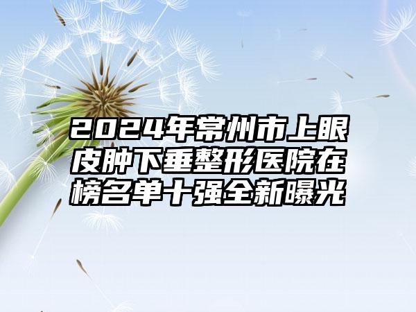 2024年常州市上眼皮肿下垂整形医院在榜名单十强全新曝光