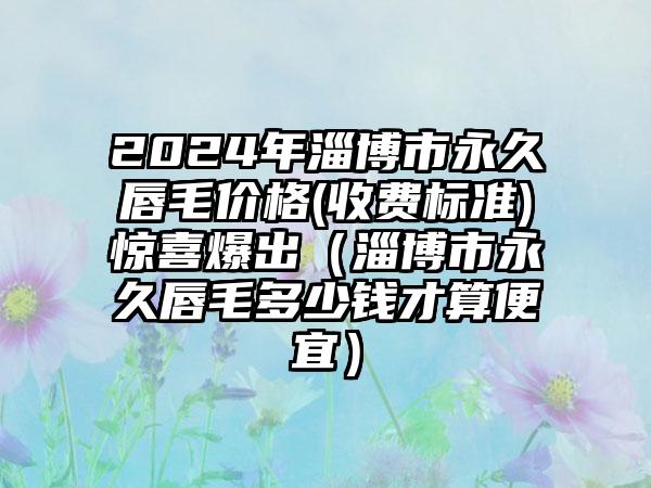 2024年淄博市永久唇毛价格(收费标准)惊喜爆出（淄博市永久唇毛多少钱才算便宜）