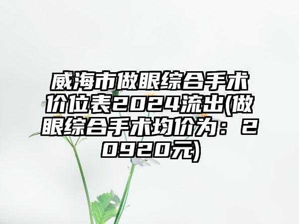 威海市做眼综合手术价位表2024流出(做眼综合手术均价为：20920元)