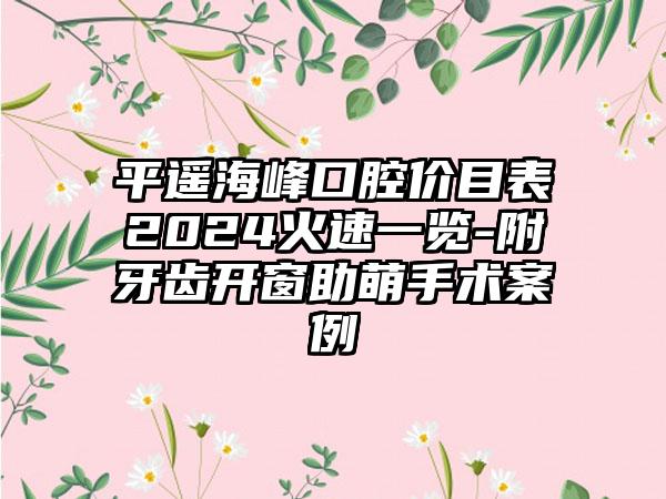 平遥海峰口腔价目表2024火速一览-附牙齿开窗助萌手术案例