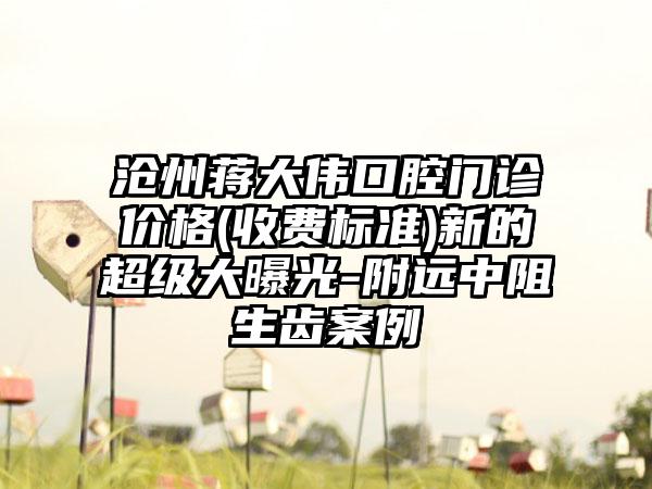 沧州蒋大伟口腔门诊价格(收费标准)新的超级大曝光-附远中阻生齿案例