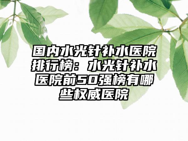 国内水光针补水医院排行榜：水光针补水医院前50强榜有哪些权威医院