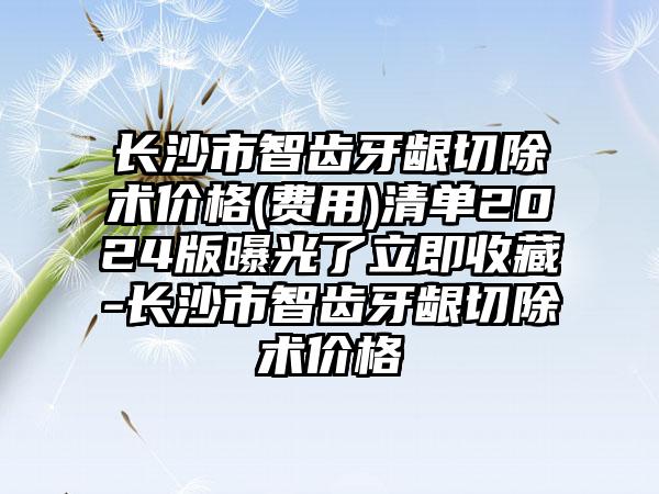 长沙市智齿牙龈切除术价格(费用)清单2024版曝光了立即收藏-长沙市智齿牙龈切除术价格