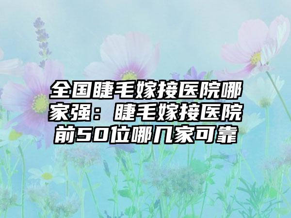 全国睫毛嫁接医院哪家强：睫毛嫁接医院前50位哪几家可靠