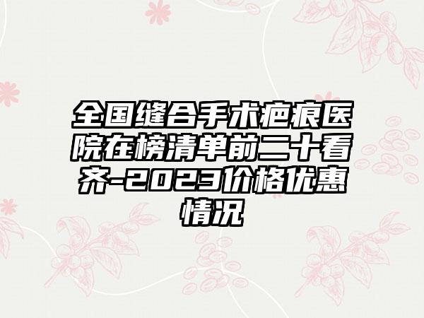 全国缝合手术疤痕医院在榜清单前二十看齐-2023价格优惠情况