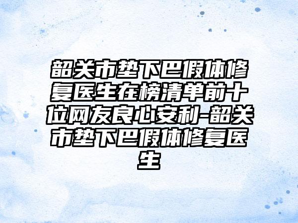 韶关市垫下巴假体修复医生在榜清单前十位网友良心安利-韶关市垫下巴假体修复医生