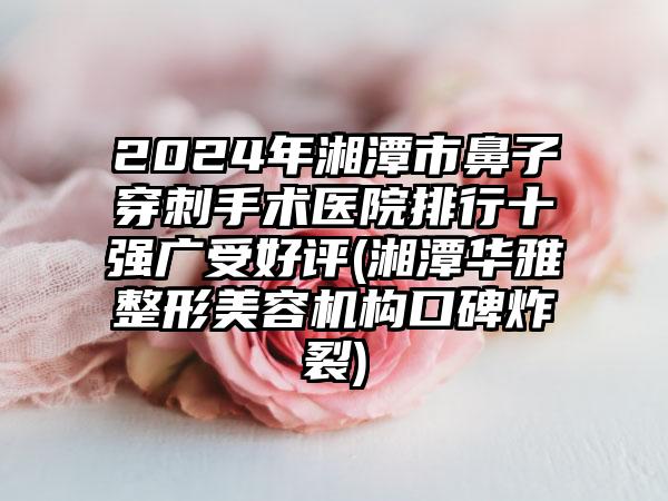 2024年湘潭市鼻子穿刺手术医院排行十强广受好评(湘潭华雅整形美容机构口碑炸裂)