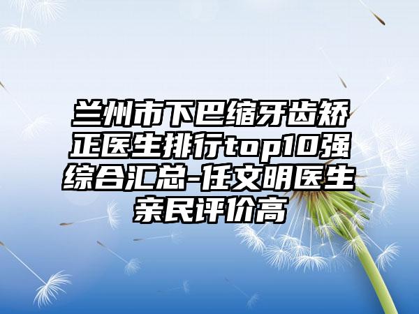 兰州市下巴缩牙齿矫正医生排行top10强综合汇总-任文明医生亲民评价高