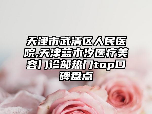 天津市武清区人民医院,天津蓝木汐医疗美容门诊部热门top口碑盘点