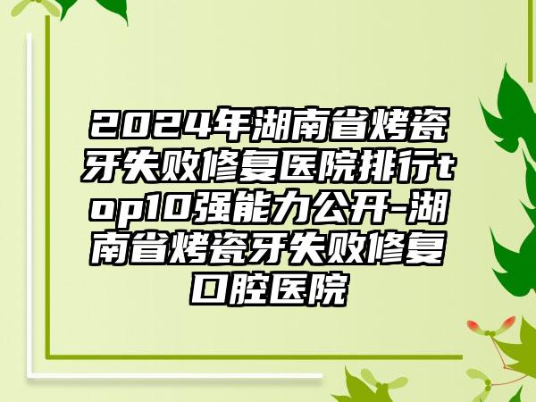 2024年湖南省烤瓷牙失败修复医院排行top10强能力公开-湖南省烤瓷牙失败修复口腔医院