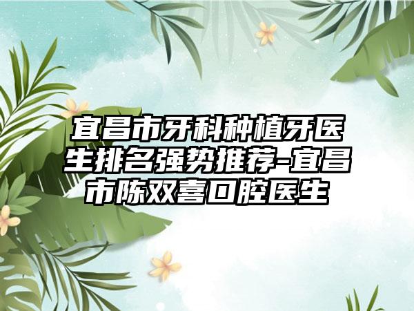 宜昌市牙科种植牙医生排名强势推荐-宜昌市陈双喜口腔医生