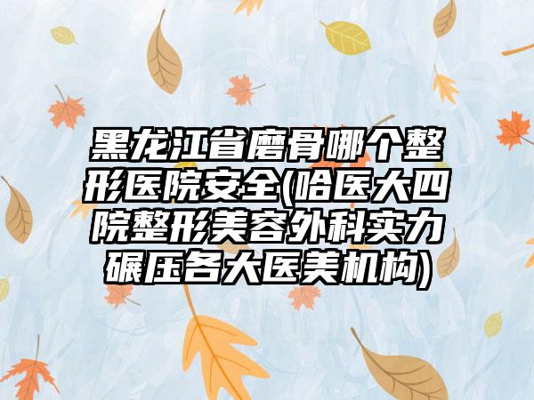 黑龙江省磨骨哪个整形医院安全(哈医大四院整形美容外科实力碾压各大医美机构)