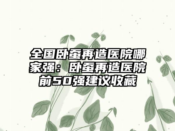 全国卧蚕再造医院哪家强：卧蚕再造医院前50强建议收藏