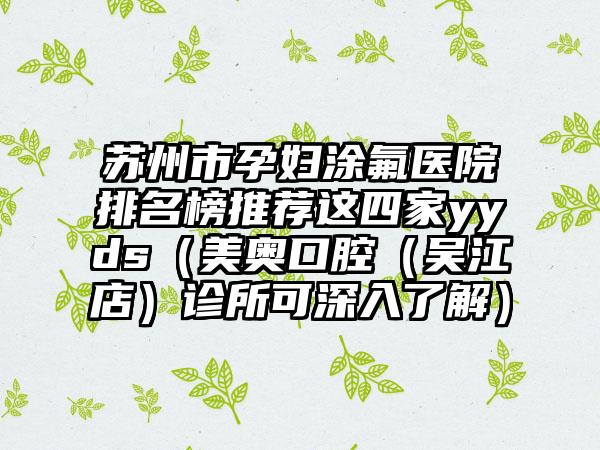 苏州市孕妇涂氟医院排名榜推荐这四家yyds（美奥口腔（吴江店）诊所可深入了解）