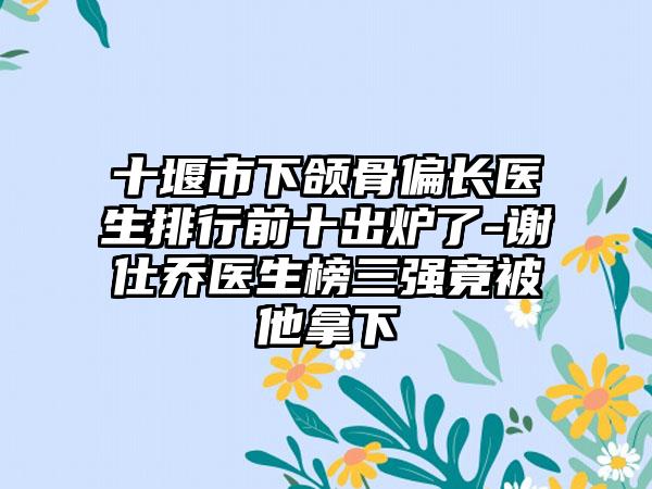 十堰市下颌骨偏长医生排行前十出炉了-谢仕乔医生榜三强竟被他拿下