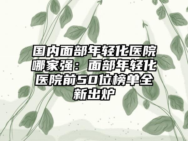 国内面部年轻化医院哪家强：面部年轻化医院前50位榜单全新出炉