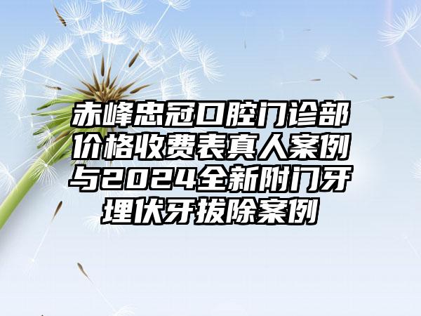 赤峰忠冠口腔门诊部价格收费表真人案例与2024全新附门牙埋伏牙拔除案例