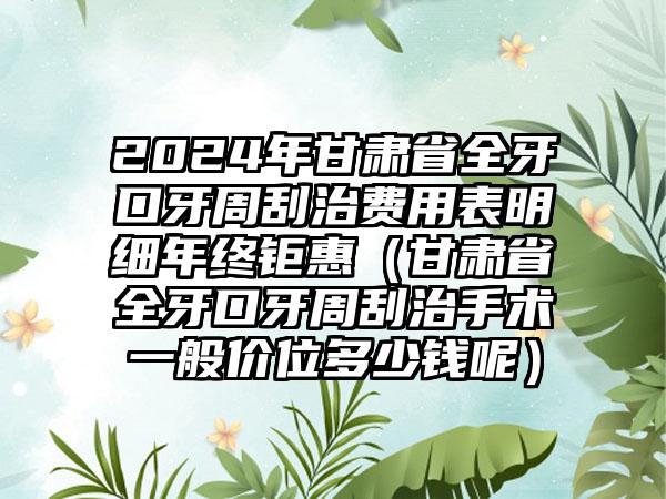 2024年甘肃省全牙口牙周刮治费用表明细年终钜惠（甘肃省全牙口牙周刮治手术一般价位多少钱呢）