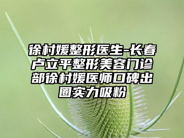 徐村媛整形医生-长春卢立平整形美容门诊部徐村媛医师口碑出圈实力吸粉