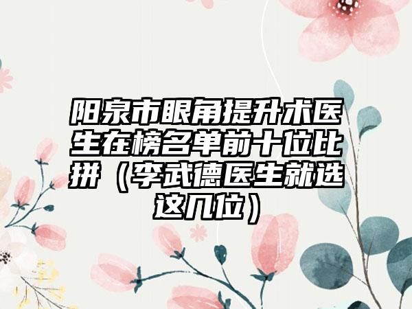 阳泉市眼角提升术医生在榜名单前十位比拼（李武德医生就选这几位）