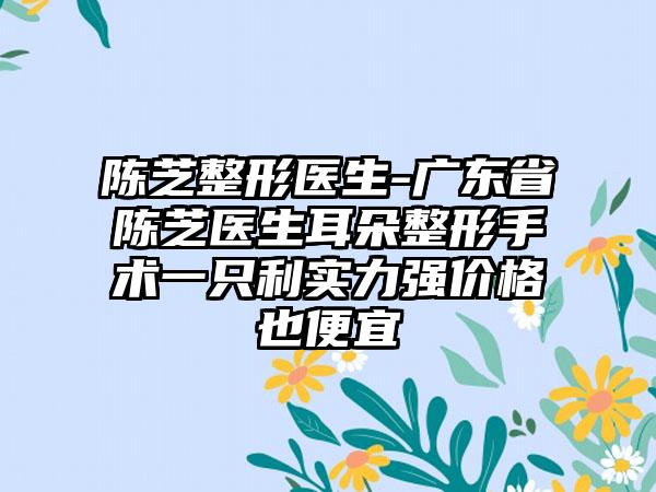 陈芝整形医生-广东省陈芝医生耳朵整形手术一只利实力强价格也便宜