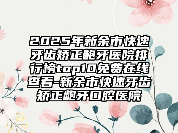 2025年新余市快速牙齿矫正龅牙医院排行榜top10免费在线查看-新余市快速牙齿矫正龅牙口腔医院