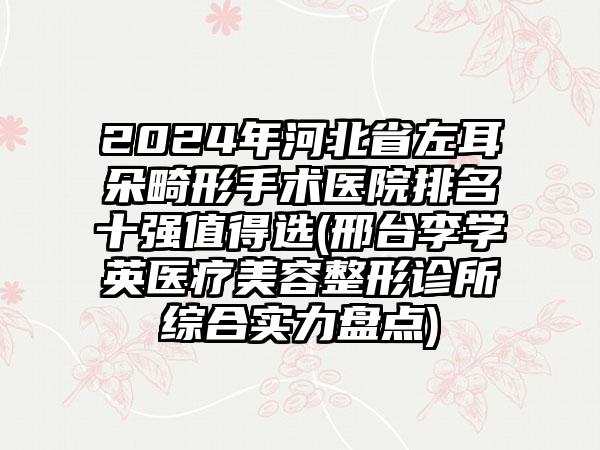 2024年河北省左耳朵畸形手术医院排名十强值得选(邢台李学英医疗美容整形诊所综合实力盘点)