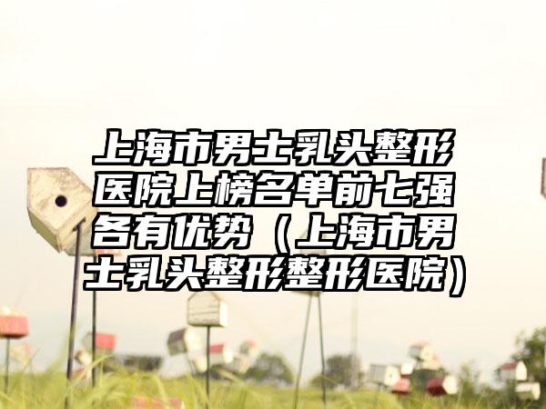 上海市男士乳头整形医院上榜名单前七强各有优势（上海市男士乳头整形整形医院）