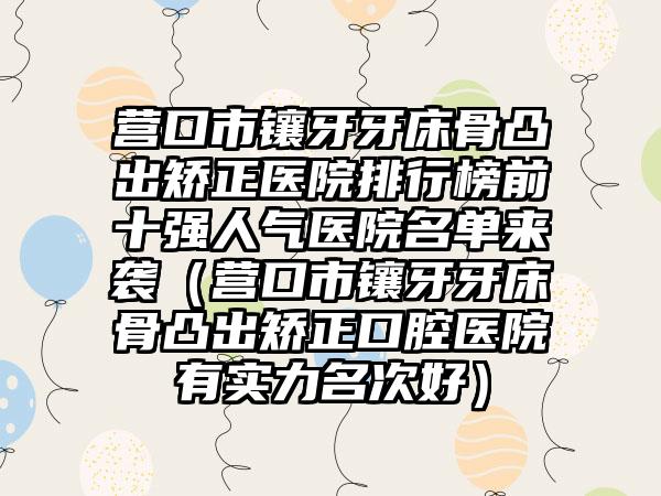 营口市镶牙牙床骨凸出矫正医院排行榜前十强人气医院名单来袭（营口市镶牙牙床骨凸出矫正口腔医院有实力名次好）