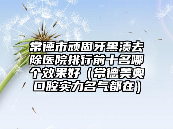 常德市顽固牙黑渍去除医院排行前十名哪个效果好（常德美奥口腔实力名气都在）