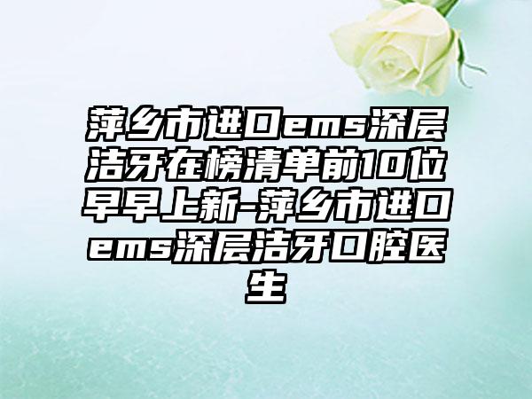 萍乡市进口ems深层洁牙在榜清单前10位早早上新-萍乡市进口ems深层洁牙口腔医生