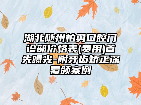 湖北随州柏勇口腔门诊部价格表(费用)首先曝光-附牙齿矫正深覆颌案例