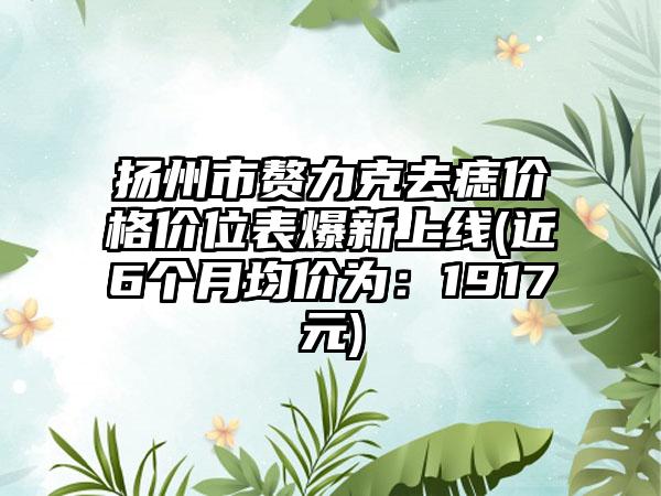 扬州市赘力克去痣价格价位表爆新上线(近6个月均价为：1917元)