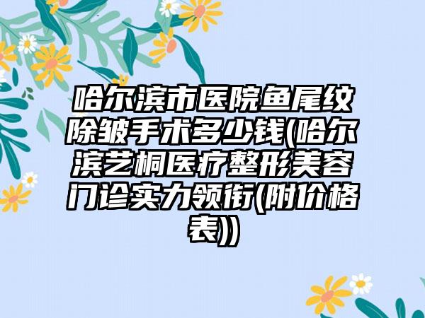 哈尔滨市医院鱼尾纹除皱手术多少钱(哈尔滨艺桐医疗整形美容门诊实力领衔(附价格表))