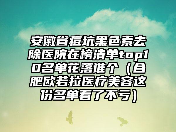 安徽省痘坑黑色素去除医院在榜清单top10名单花落谁个（合肥欧若拉医疗美容这份名单看了不亏）