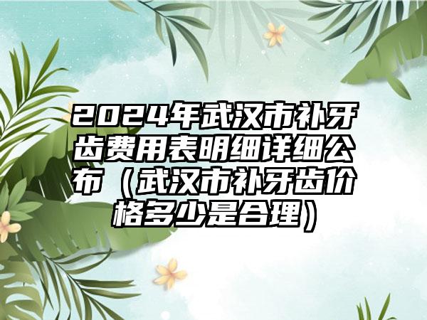 2024年武汉市补牙齿费用表明细详细公布（武汉市补牙齿价格多少是合理）